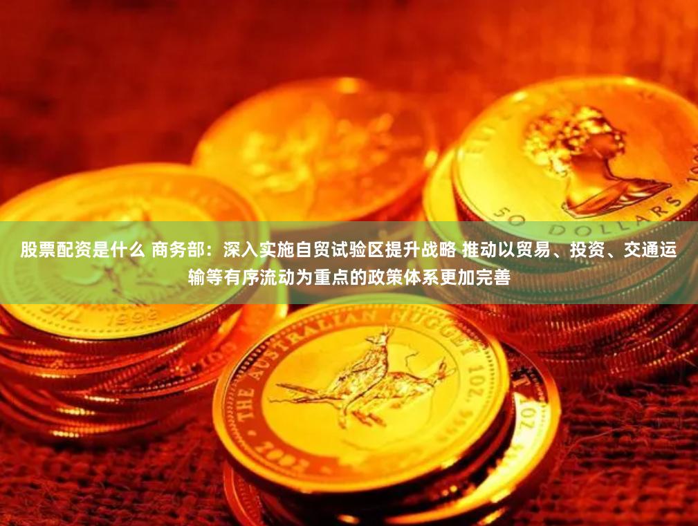股票配资是什么 商务部：深入实施自贸试验区提升战略 推动以贸易、投资、交通运输等有序流动为重点的政策体系更加完善