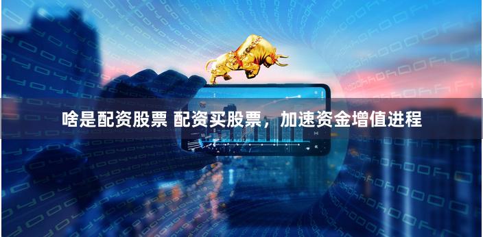 啥是配资股票 配资买股票，加速资金增值进程