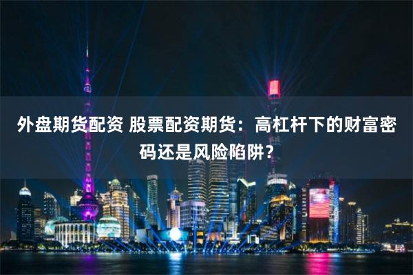 外盘期货配资 股票配资期货：高杠杆下的财富密码还是风险陷阱？