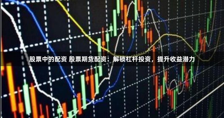 股票中的配资 股票期货配资：解锁杠杆投资，提升收益潜力