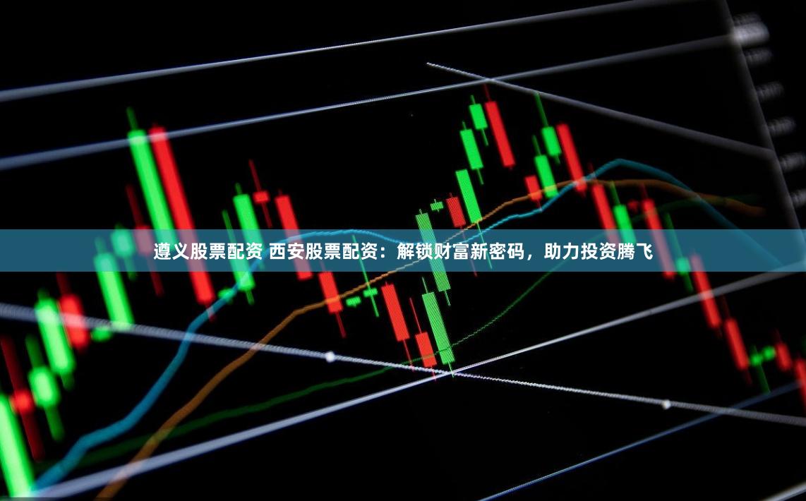 遵义股票配资 西安股票配资：解锁财富新密码，助力投资腾飞