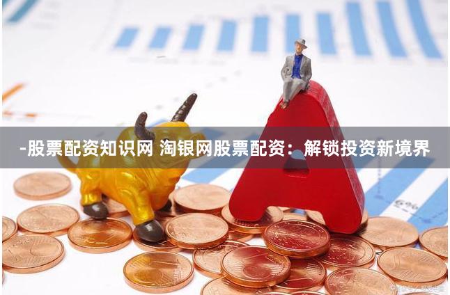 -股票配资知识网 淘银网股票配资：解锁投资新境界