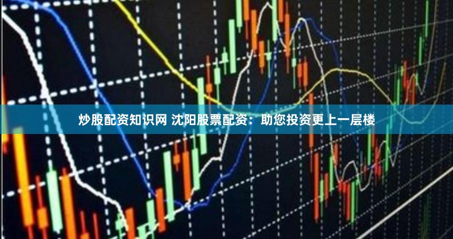 炒股配资知识网 沈阳股票配资：助您投资更上一层楼