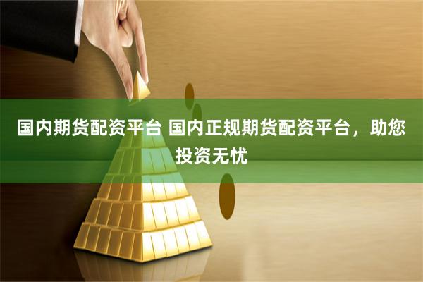 国内期货配资平台 国内正规期货配资平台，助您投资无忧