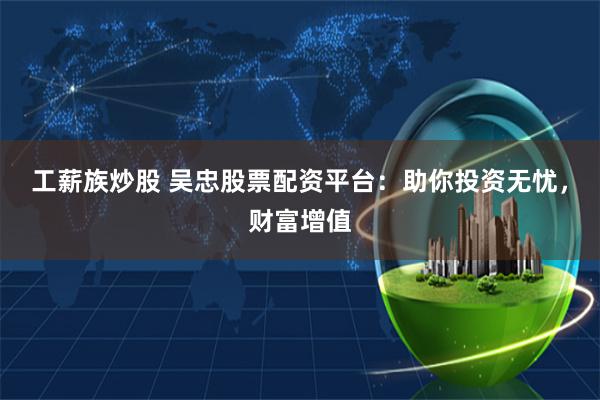 工薪族炒股 吴忠股票配资平台：助你投资无忧，财富增值