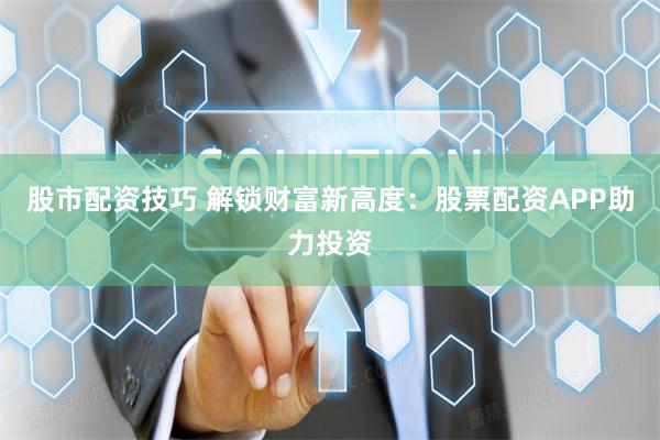股市配资技巧 解锁财富新高度：股票配资APP助力投资