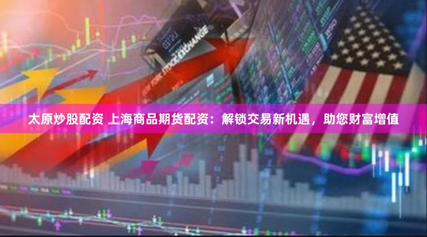太原炒股配资 上海商品期货配资：解锁交易新机遇，助您财富增值