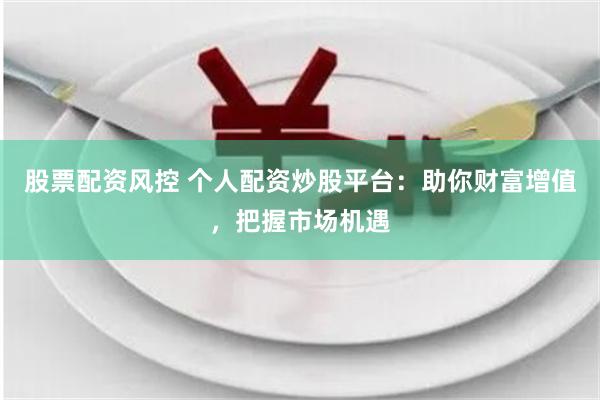 股票配资风控 个人配资炒股平台：助你财富增值，把握市场机遇