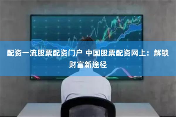 配资一流股票配资门户 中国股票配资网上：解锁财富新途径
